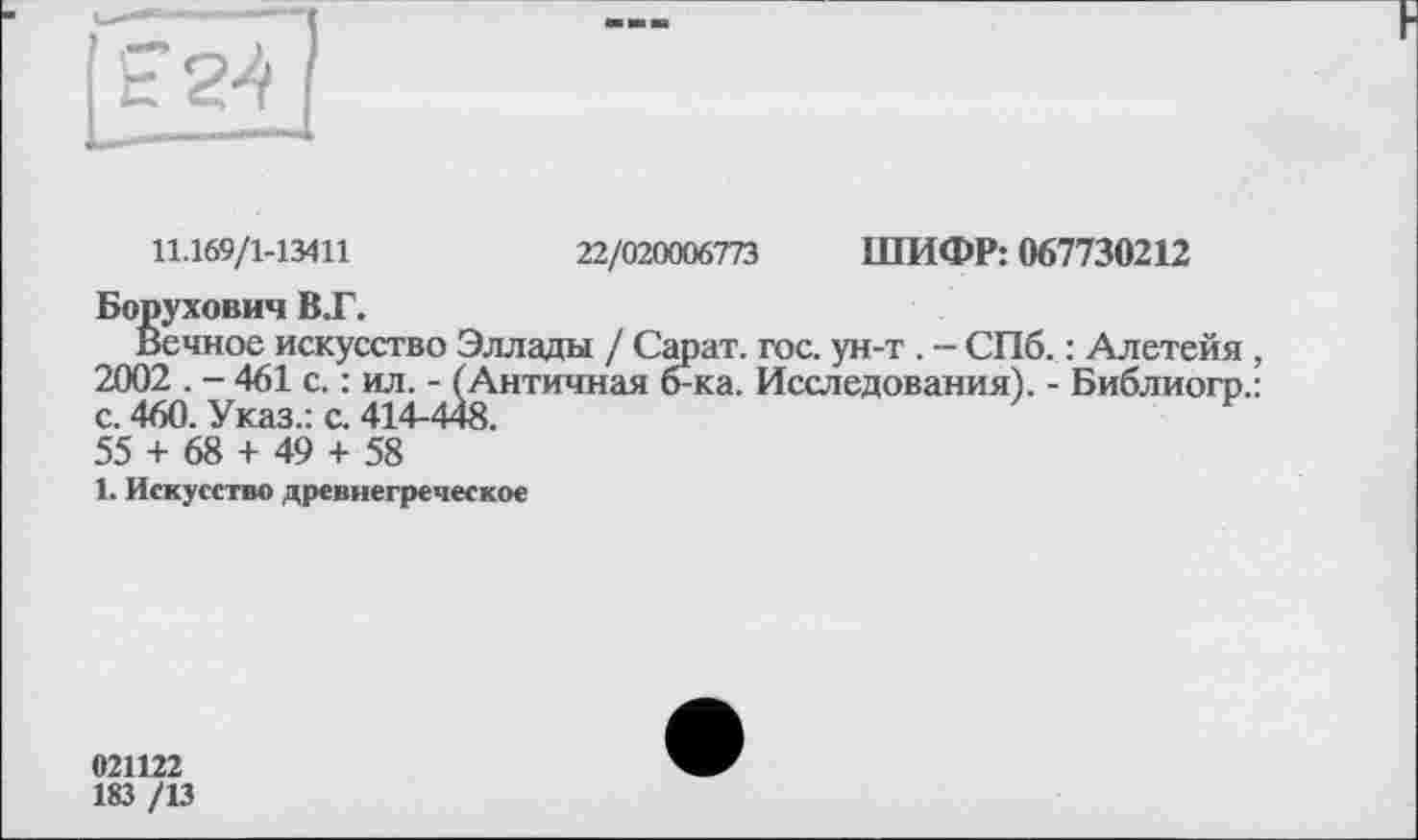 ﻿11.169/1-13411	22/020006773 ШИФР: 067730212
Борухович В.Г.
Вечное искусство Эллады / Сарат. гос. ун-т . - СПб. : Алетейя , 2002 . - 461 с. : ил. - (Античная б-ка. Исследования). - Библиогр.: с. 460. Указ.: с. 414-448.
55 + 68 + 49 + 58
1. Искусство древнегреческое
021122
183 /13